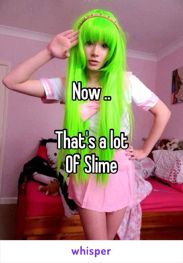 Now ..

That's a lot
Of Slime