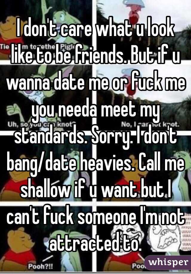 I don't care what u look like to be friends. But if u wanna date me or fuck me you needa meet my standards. Sorry. I don't bang/date heavies. Call me shallow if u want but I can't fuck someone I'm not attracted to. 
