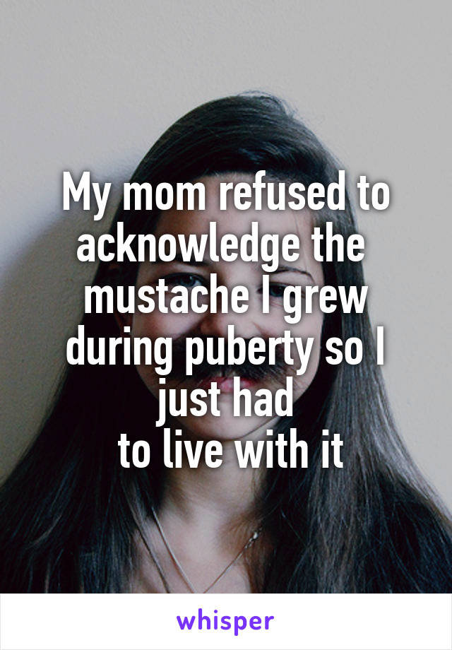 My mom refused to acknowledge the 
mustache I grew during puberty so I just had
 to live with it