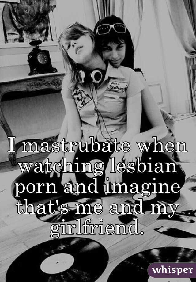 I mastrubate when watching lesbian porn and imagine that's me and my girlfriend. 