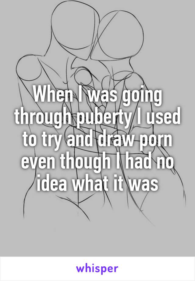 When I was going through puberty I used to try and draw porn even though I had no idea what it was