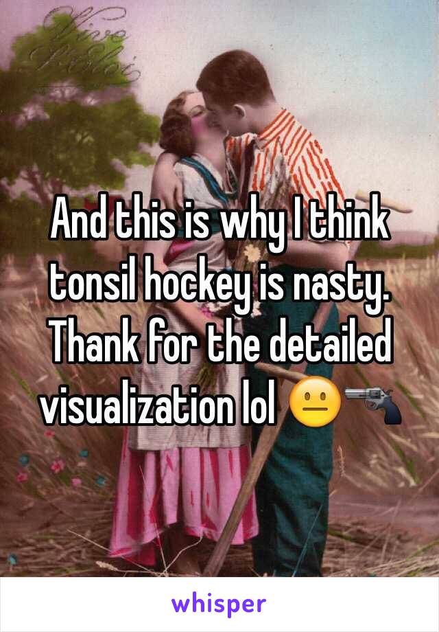 And this is why I think tonsil hockey is nasty. Thank for the detailed visualization lol 😐🔫