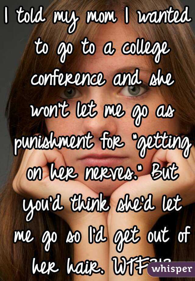 I told my mom I wanted to go to a college conference and she won't let me go as punishment for "getting on her nerves." But you'd think she'd let me go so I'd get out of her hair. WTF?!?