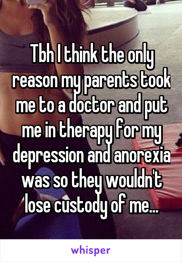 Tbh I think the only reason my parents took me to a doctor and put me in therapy for my depression and anorexia was so they wouldn't lose custody of me...