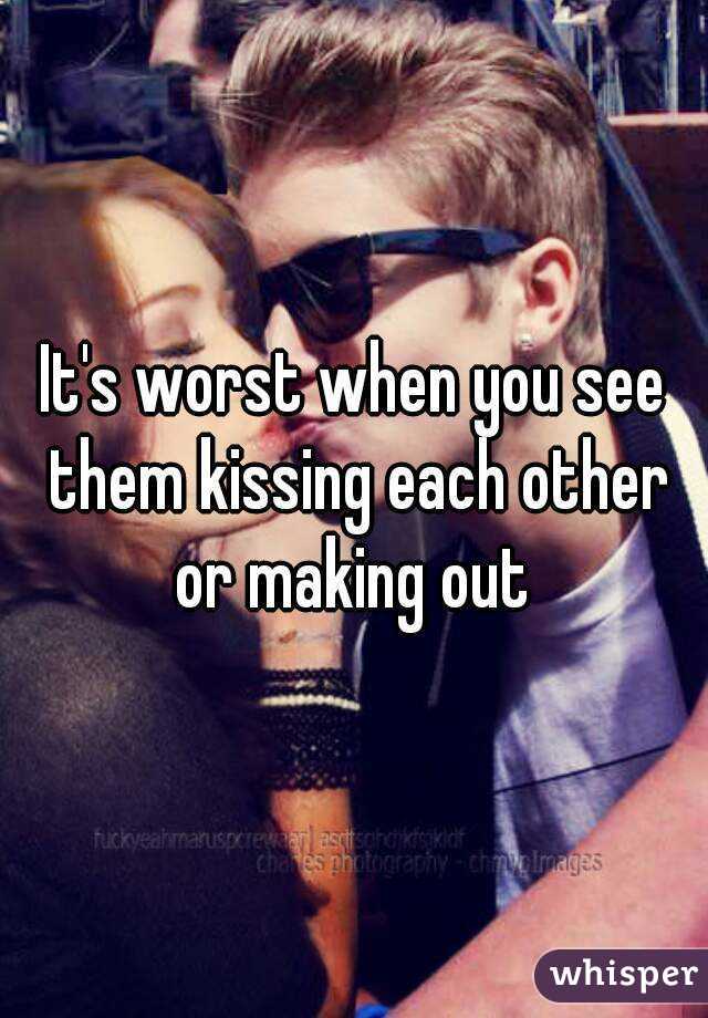 It's worst when you see them kissing each other or making out 