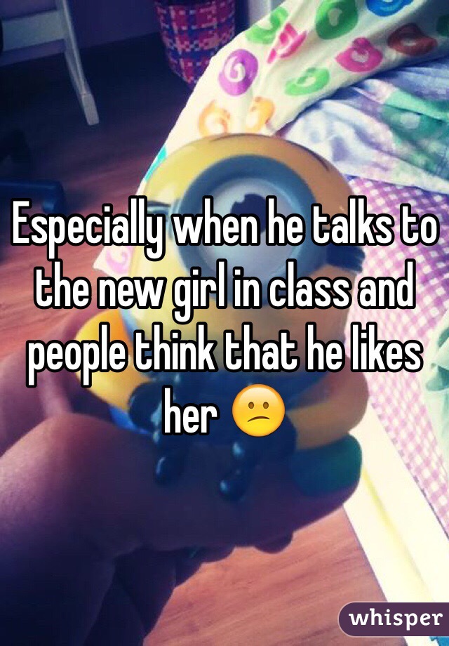 Especially when he talks to the new girl in class and people think that he likes her 😕