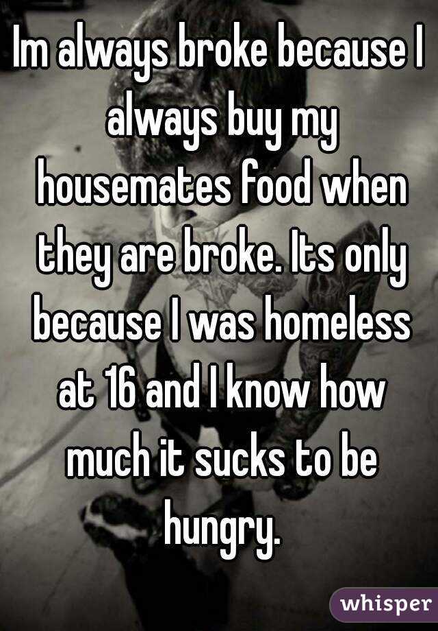 Im always broke because I always buy my housemates food when they are broke. Its only because I was homeless at 16 and I know how much it sucks to be hungry.