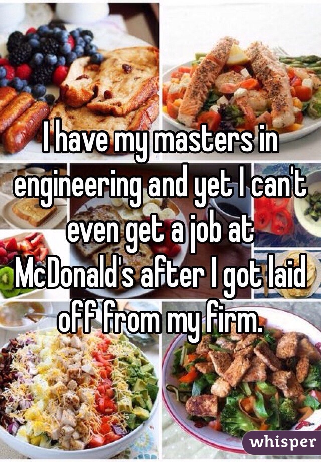 I have my masters in engineering and yet I can't even get a job at McDonald's after I got laid off from my firm. 