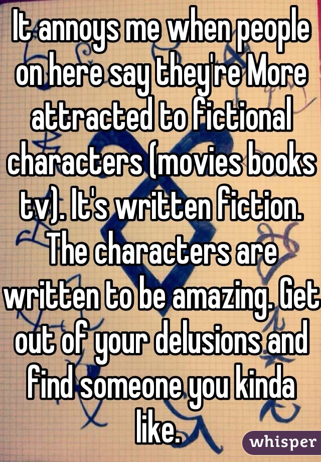 It annoys me when people on here say they're More attracted to fictional characters (movies books tv). It's written fiction. The characters are written to be amazing. Get out of your delusions and find someone you kinda like. 