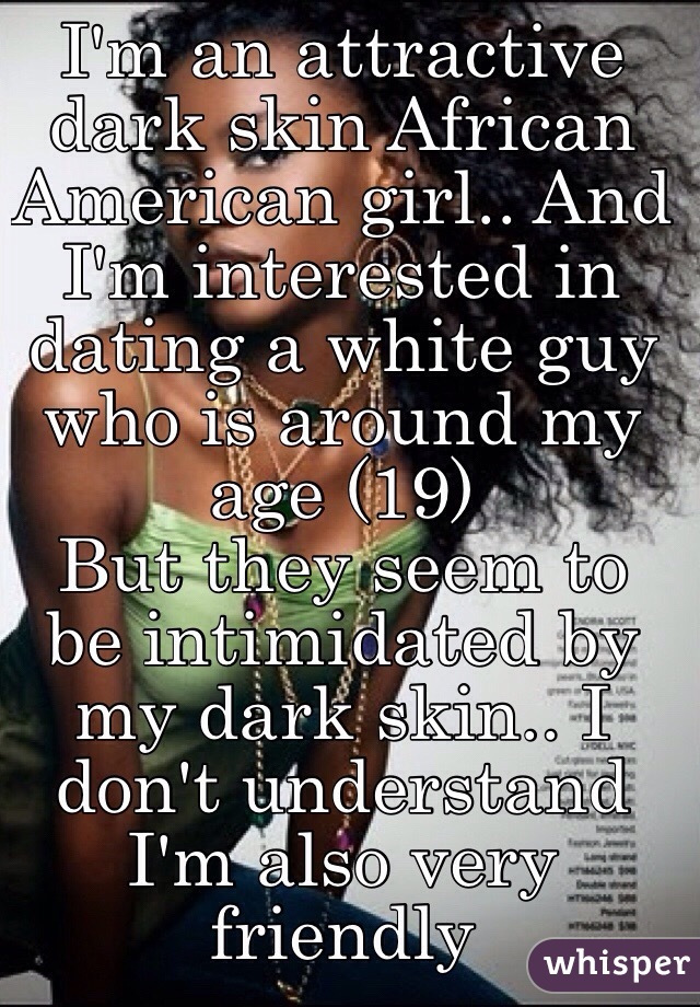 I'm an attractive dark skin African American girl.. And I'm interested in dating a white guy who is around my age (19) 
But they seem to be intimidated by my dark skin.. I don't understand I'm also very friendly 