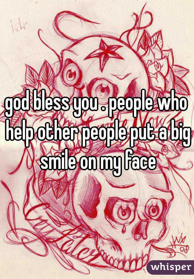 god bless you . people who help other people put a big smile on my face