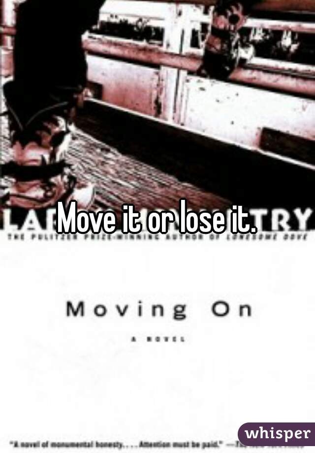 Move it or lose it.
