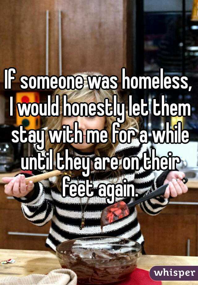 If someone was homeless, I would honestly let them stay with me for a while until they are on their feet again.