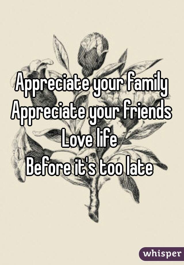 Appreciate your family
Appreciate your friends
Love life 
Before it's too late 