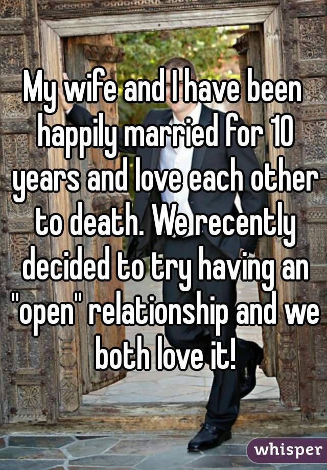 My wife and I have been happily married for 10 years and love each other to death. We recently decided to try having an "open" relationship and we both love it!