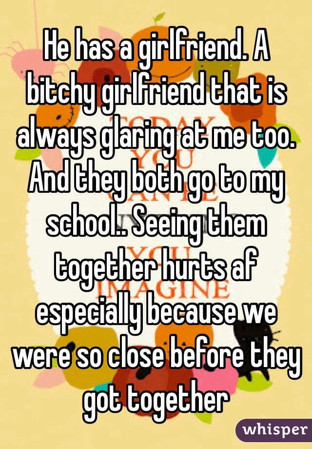 He has a girlfriend. A bitchy girlfriend that is always glaring at me too. And they both go to my school.. Seeing them together hurts af especially because we were so close before they got together 