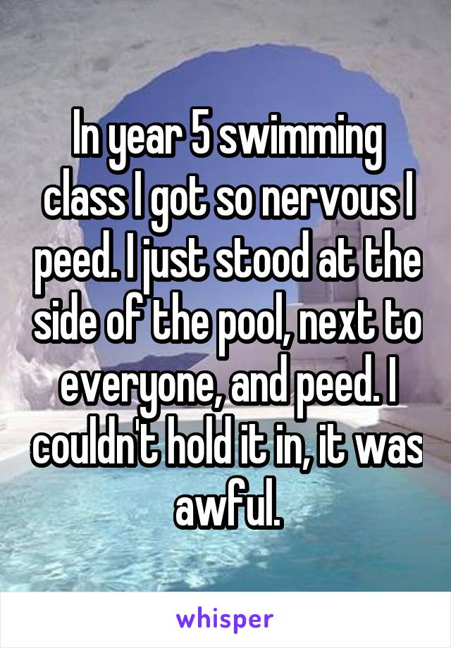In year 5 swimming class I got so nervous I peed. I just stood at the side of the pool, next to everyone, and peed. I couldn't hold it in, it was awful.