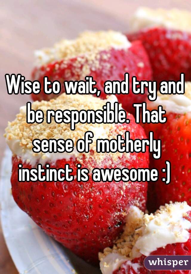 Wise to wait, and try and be responsible. That sense of motherly instinct is awesome :) 