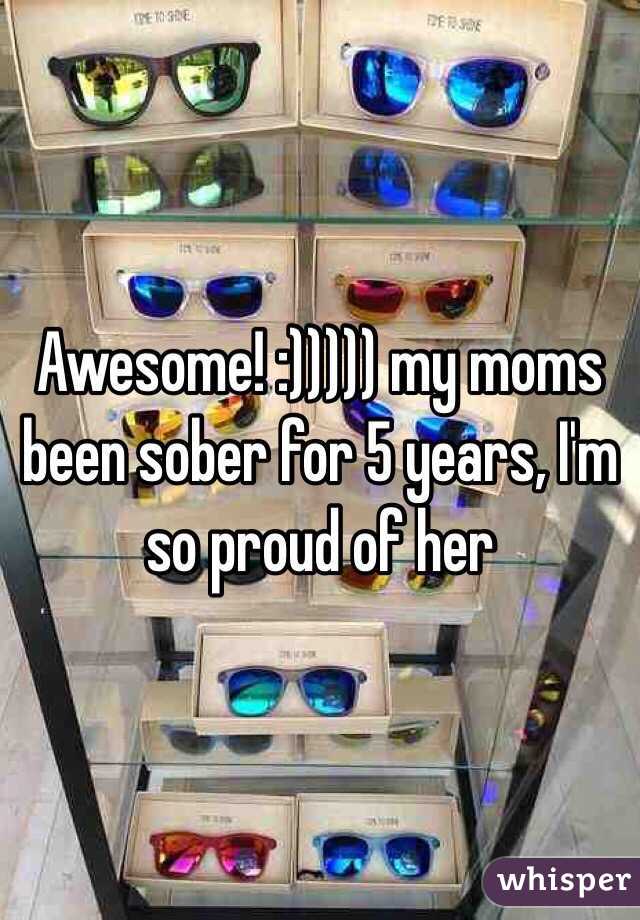 Awesome! :))))) my moms been sober for 5 years, I'm so proud of her
