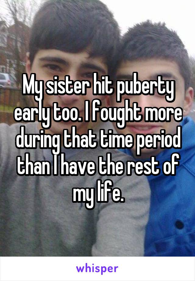 My sister hit puberty early too. I fought more during that time period than I have the rest of my life.
