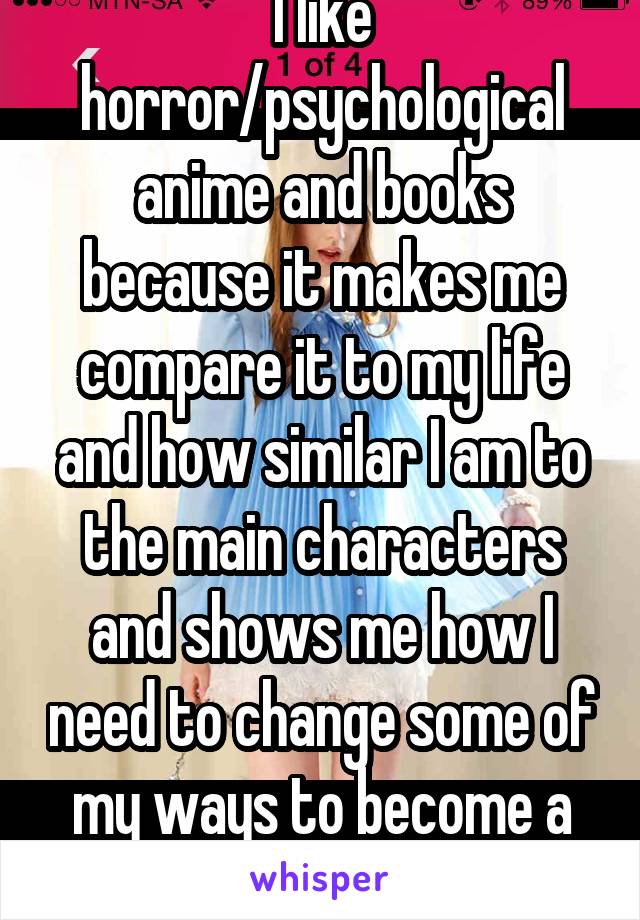 I like horror/psychological anime and books because it makes me compare it to my life and how similar I am to the main characters and shows me how I need to change some of my ways to become a better person.