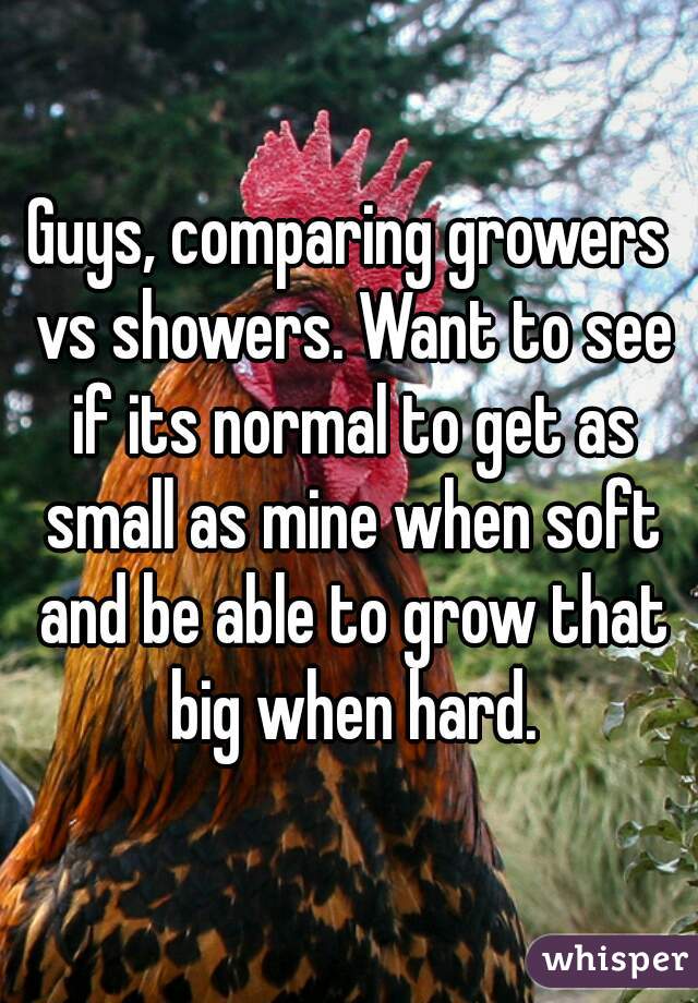 Guys, comparing growers vs showers. Want to see if its normal to get as small as mine when soft and be able to grow that big when hard.