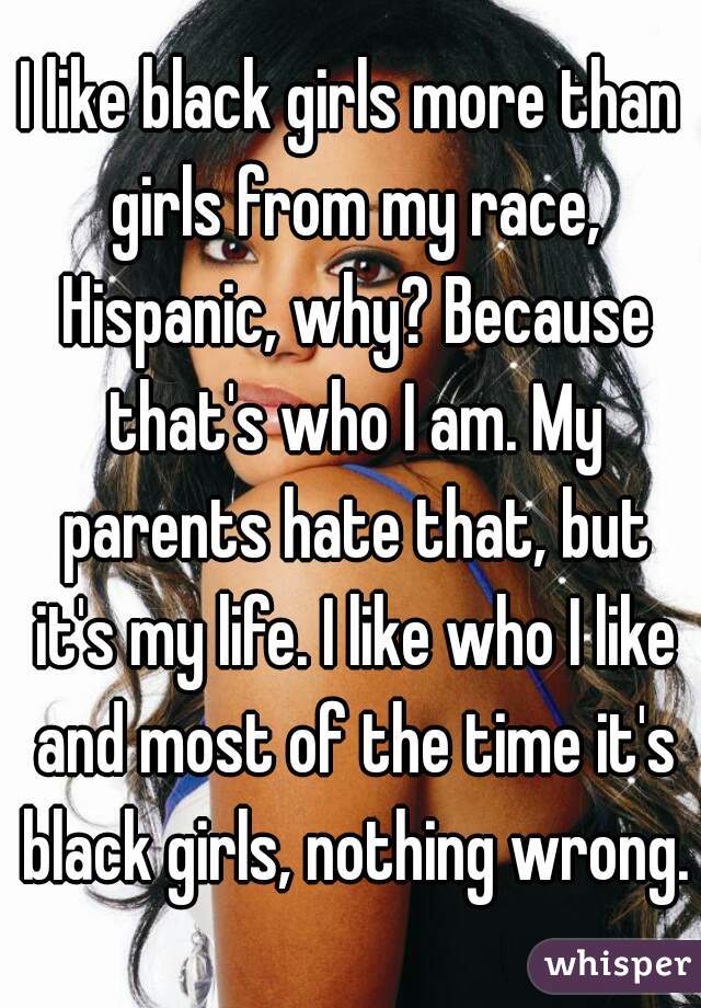 I like black girls more than girls from my race, Hispanic, why? Because that's who I am. My parents hate that, but it's my life. I like who I like and most of the time it's black girls, nothing wrong.