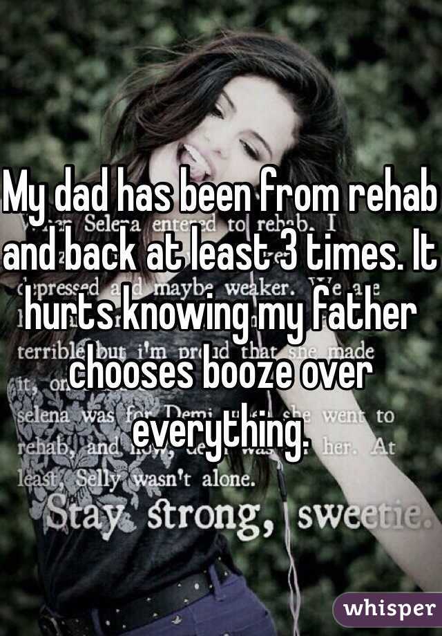 My dad has been from rehab and back at least 3 times. It hurts knowing my father chooses booze over everything. 