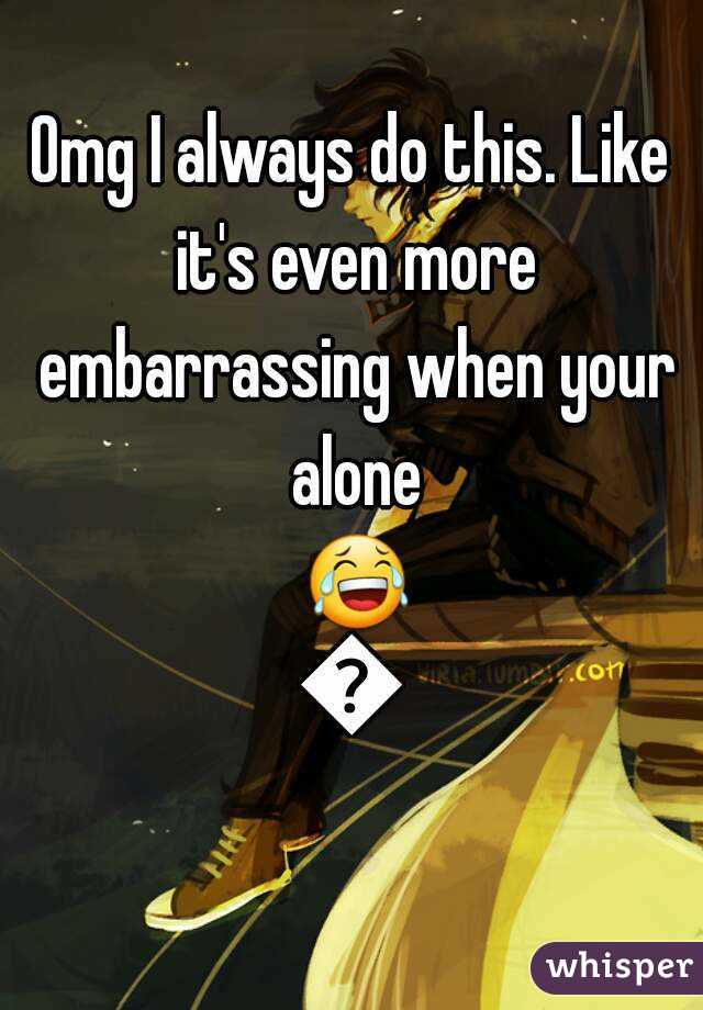 Omg I always do this. Like it's even more embarrassing when your alone 😂😂