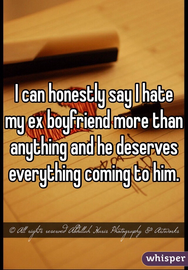 I can honestly say I hate my ex boyfriend more than anything and he deserves everything coming to him. 
