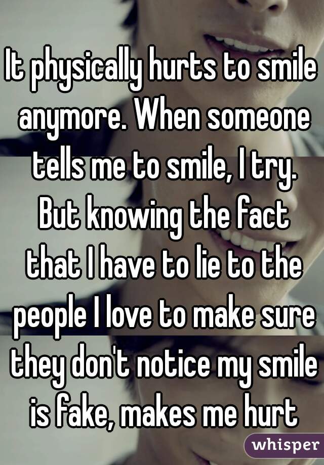 It physically hurts to smile anymore. When someone tells me to smile, I try. But knowing the fact that I have to lie to the people I love to make sure they don't notice my smile is fake, makes me hurt