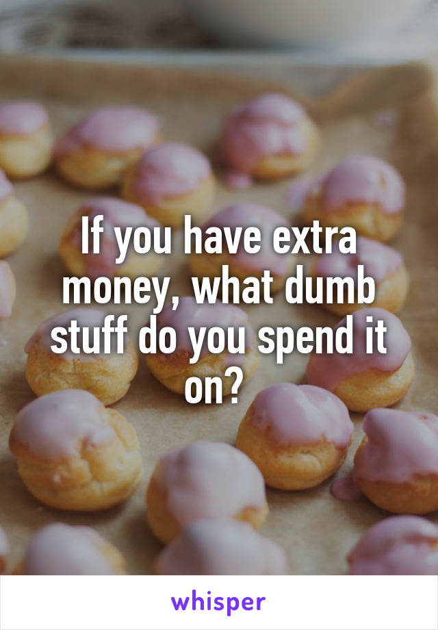 If you have extra money, what dumb stuff do you spend it on? 