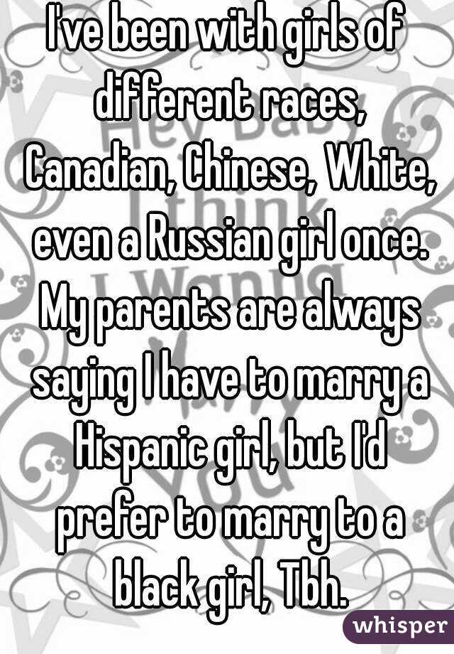 I've been with girls of different races, Canadian, Chinese, White, even a Russian girl once. My parents are always saying I have to marry a Hispanic girl, but I'd prefer to marry to a black girl, Tbh.