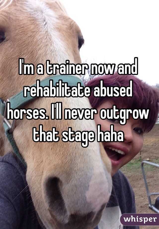 I'm a trainer now and rehabilitate abused horses. I'll never outgrow that stage haha