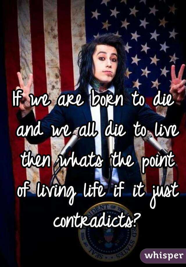 If we are born to die and we all die to live then whats the point of living life if it just contradicts?