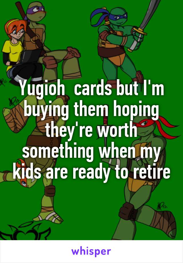 Yugioh  cards but I'm buying them hoping they're worth something when my kids are ready to retire