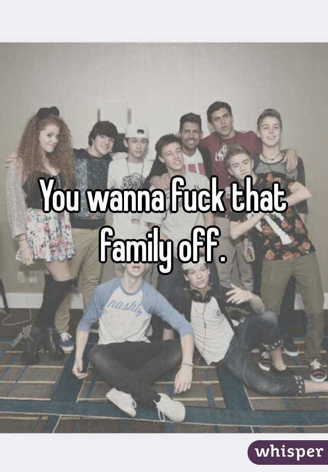 You wanna fuck that family off. 