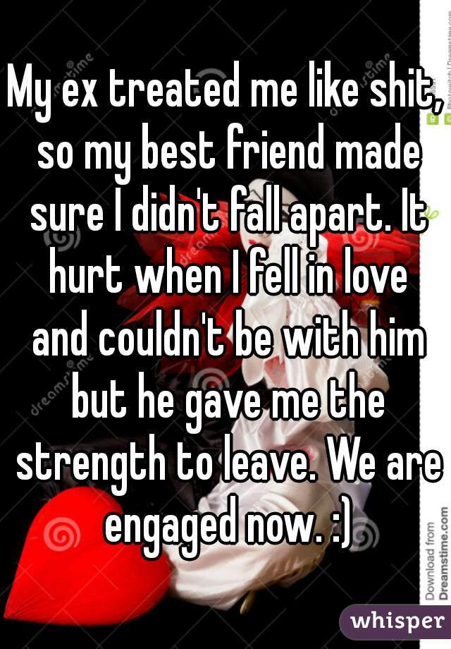 My ex treated me like shit, so my best friend made sure I didn't fall apart. It hurt when I fell in love and couldn't be with him but he gave me the strength to leave. We are engaged now. :)