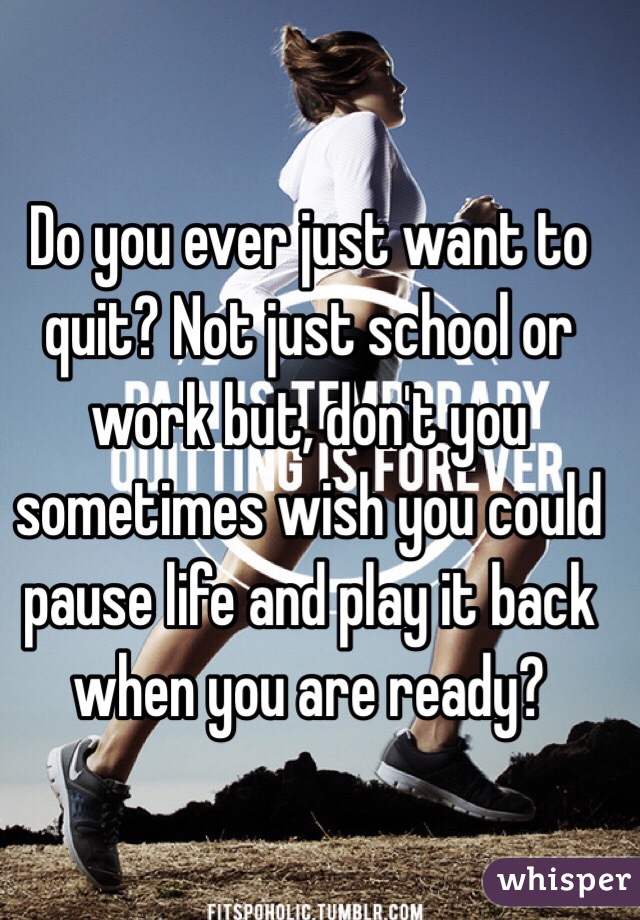 Do you ever just want to quit? Not just school or work but, don't you sometimes wish you could pause life and play it back when you are ready?