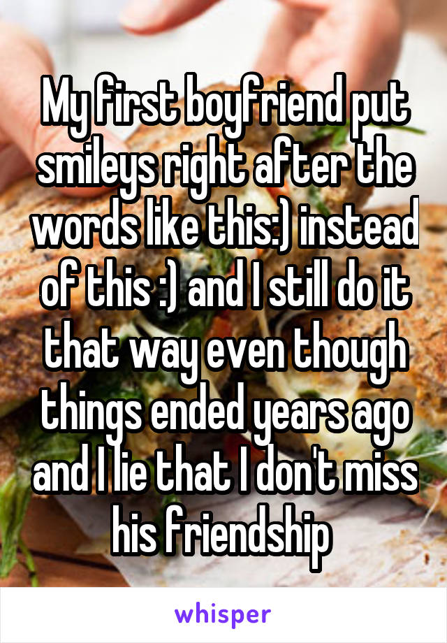 My first boyfriend put smileys right after the words like this:) instead of this :) and I still do it that way even though things ended years ago and I lie that I don't miss his friendship 