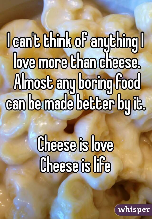 I can't think of anything I love more than cheese. Almost any boring food can be made better by it. 

Cheese is love
Cheese is life