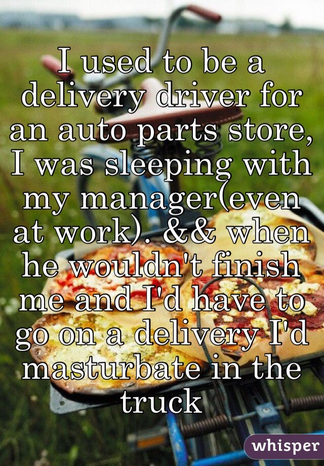I used to be a delivery driver for an auto parts store, I was sleeping with my manager(even at work). && when he wouldn't finish me and I'd have to go on a delivery I'd masturbate in the truck 