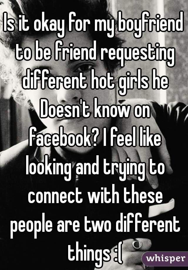 Is it okay for my boyfriend to be friend requesting different hot girls he Doesn't know on facebook? I feel like looking and trying to connect with these people are two different things :(