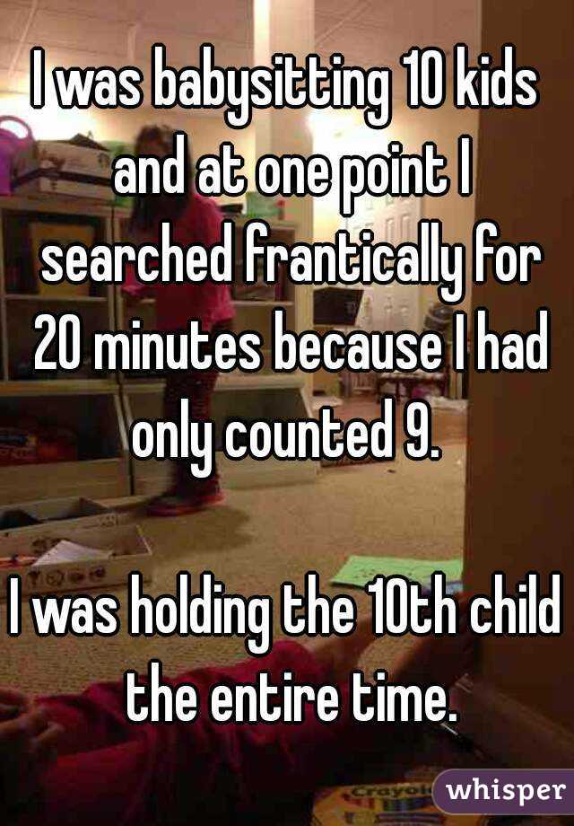 I was babysitting 10 kids and at one point I searched frantically for 20 minutes because I had only counted 9. 

I was holding the 10th child the entire time.
