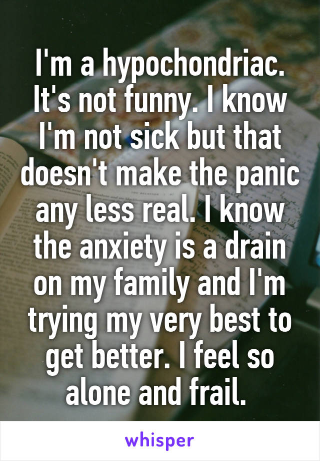 I'm a hypochondriac. It's not funny. I know I'm not sick but that doesn't make the panic any less real. I know the anxiety is a drain on my family and I'm trying my very best to get better. I feel so alone and frail. 