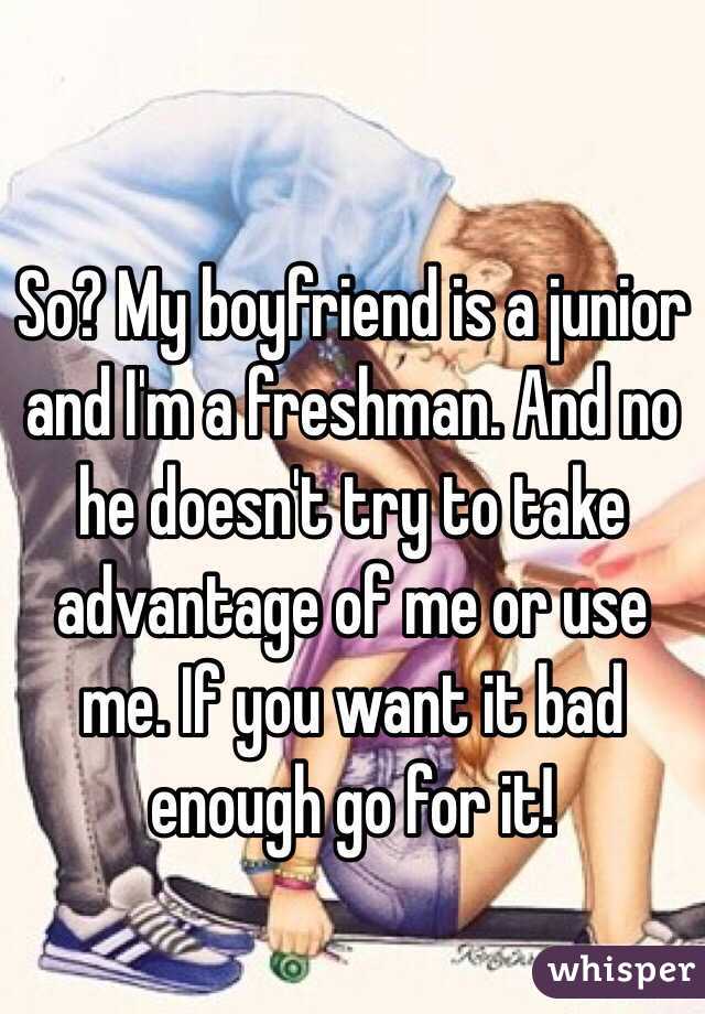 So? My boyfriend is a junior and I'm a freshman. And no he doesn't try to take advantage of me or use me. If you want it bad enough go for it!
