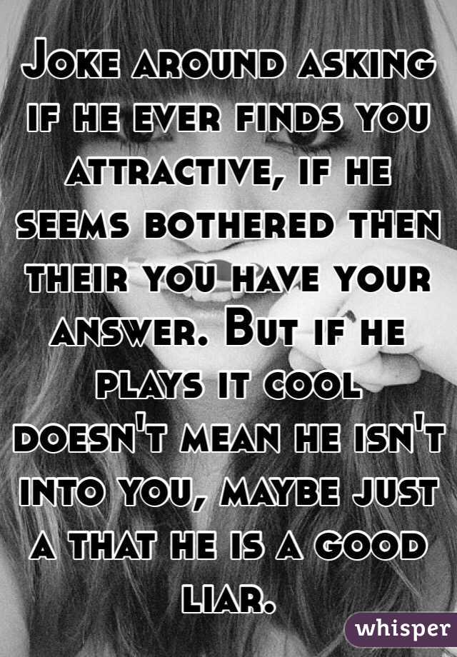 Joke around asking if he ever finds you attractive, if he seems bothered then their you have your answer. But if he plays it cool doesn't mean he isn't into you, maybe just a that he is a good liar. 