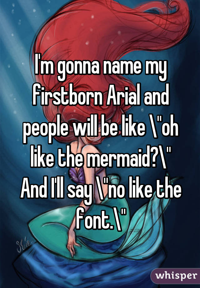 I'm gonna name my firstborn Arial and people will be like "oh like the mermaid?" And I'll say "no like the font."