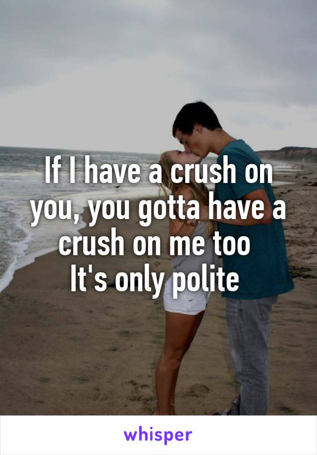 If I have a crush on you, you gotta have a crush on me too 
It's only polite 