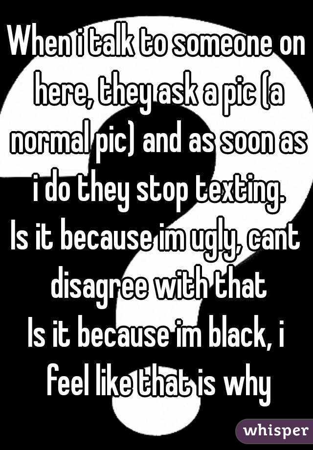 When i talk to someone on here, they ask a pic (a normal pic) and as soon as i do they stop texting.
Is it because im ugly, cant disagree with that
Is it because im black, i feel like that is why